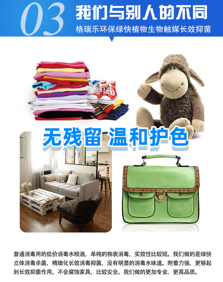 我們與別人的不同，格瑞樂環(huán)保綠快植物生物觸媒長效抑菌，無殘留，溫和護色，普通消毒用的低價消毒水噴灑，單純的物表消毒，實效性比較短。我們做的是綠快立體消毒殺菌，精細化長效消毒抑菌，沒有明顯的消毒水味道。附著力強，更夠起到長效抑菌作用。不會腐蝕家具，比較安全。我們做的更加專業(yè)、更高品質(zhì)。