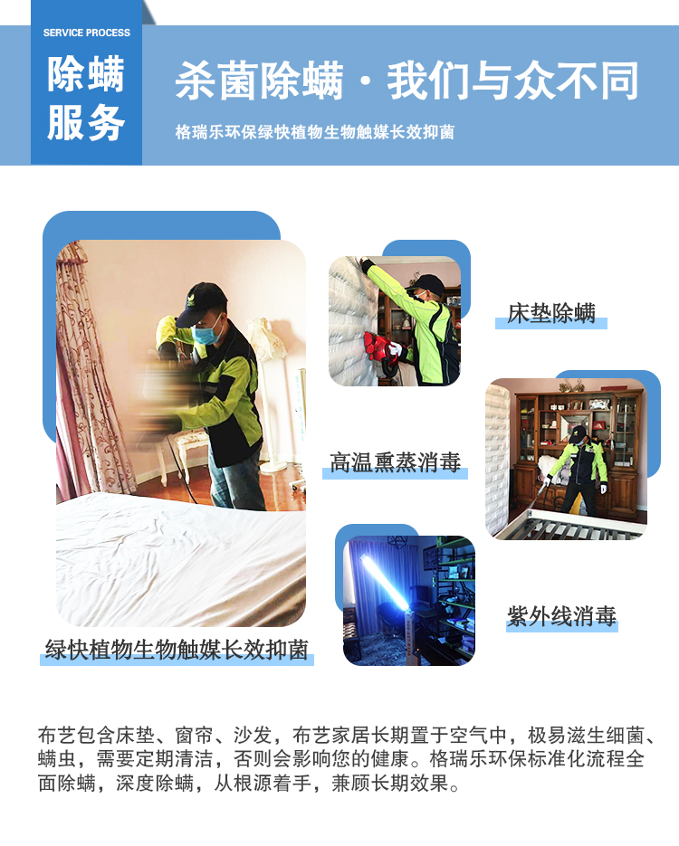 除螨服務(wù)，殺菌除螨·我們與眾不同，格瑞樂環(huán)保綠快植物生物觸媒長(zhǎng)效抑菌，綠快植物生物觸媒長(zhǎng)效抑菌，床墊除螨，高溫熏蒸消毒，紫外線消毒，布藝包含床墊、窗簾、沙發(fā)、布藝家居長(zhǎng)期置于空氣中，極易滋生細(xì)菌、螨蟲，需要定期清潔，否則會(huì)影響您的健康。格瑞樂環(huán)保標(biāo)準(zhǔn)化流程全面除螨，深度除螨，從跟源著手，兼顧長(zhǎng)期效果。