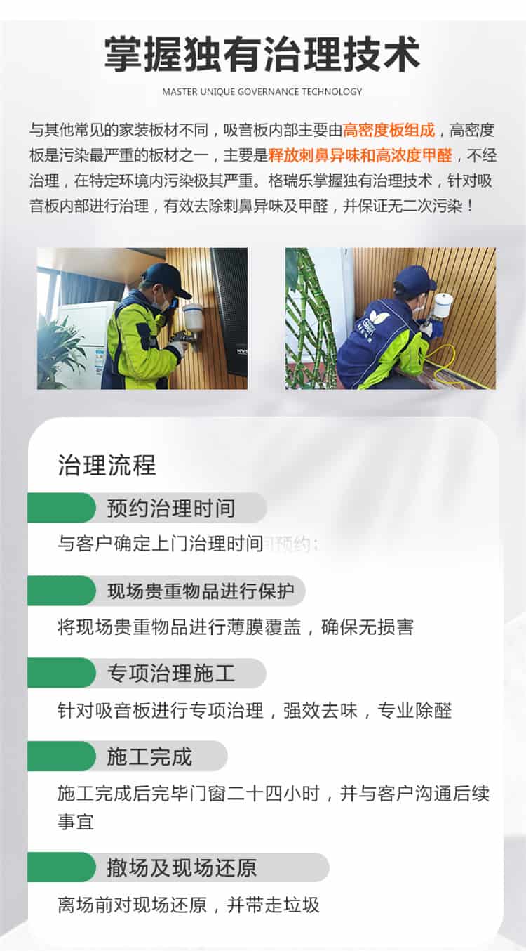 掌握獨(dú)有治理技術(shù)，與常見的家裝板材不同，吸音板內(nèi)部主要有高密度板組成，高密度板是污染最嚴(yán)重的板材之一，主要是釋放刺鼻異味和高濃度甲醛，不經(jīng)治理，在特定環(huán)境內(nèi)污染極其嚴(yán)重，格瑞樂掌握獨(dú)有治理技術(shù)，針對吸音板內(nèi)部進(jìn)行治理，有效去除刺鼻異味及甲醛，并保證無二次污染