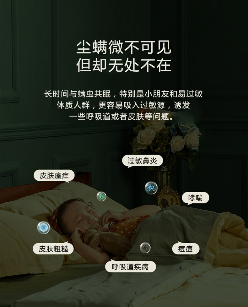 塵螨微不可見但卻無處不在，長時(shí)間與螨蟲共眠，特別是小朋友和易過敏體質(zhì)人群，更容易吸入過敏原，誘發(fā)一些呼吸道或者皮膚等問題