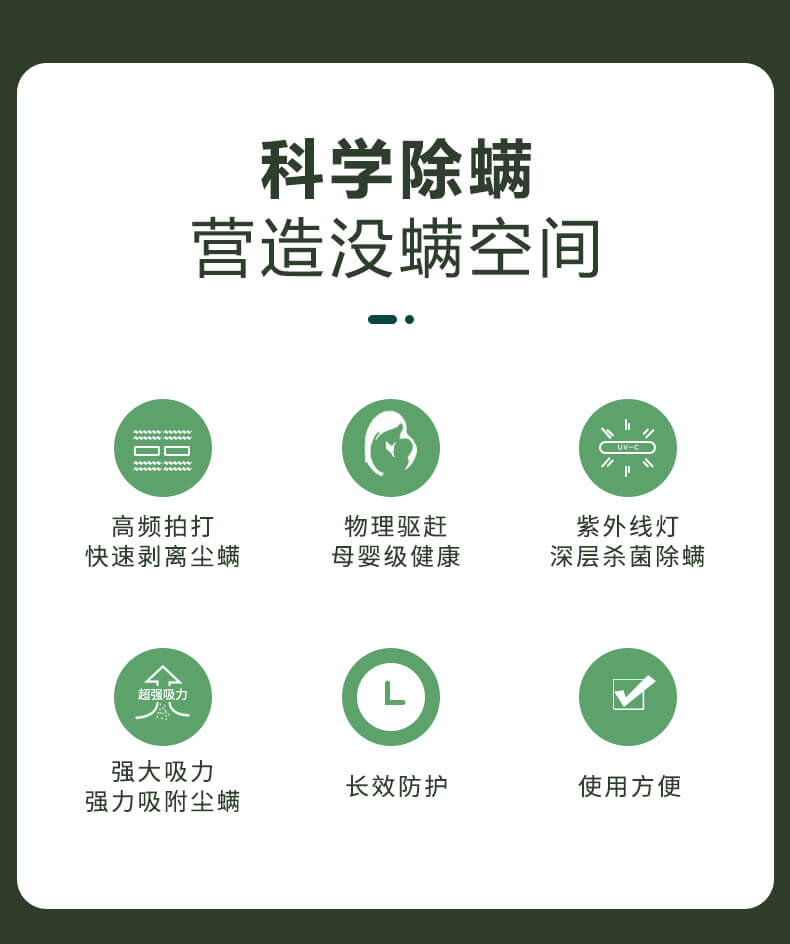 科學(xué)除螨，營造沒螨空間，高頻拍打，快速剝離塵螨，物理驅(qū)趕，母嬰級(jí)健康，紫外線燈深層殺菌除螨，強(qiáng)大吸力強(qiáng)力吸附塵螨，長效防護(hù)，使用方便