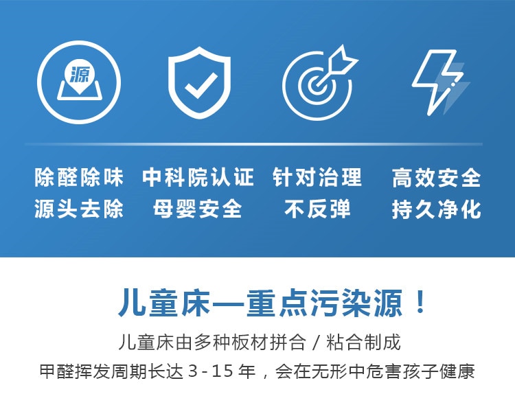 除醛除味，源頭去除，中科院認(rèn)證，母嬰安全，針對治理不反彈，高效安全持久凈化，兒童床重點(diǎn)污染源，兒童床有多種板材拼合制成，甲醛周期長達(dá)15年，會(huì)在無形中危害孩子健康